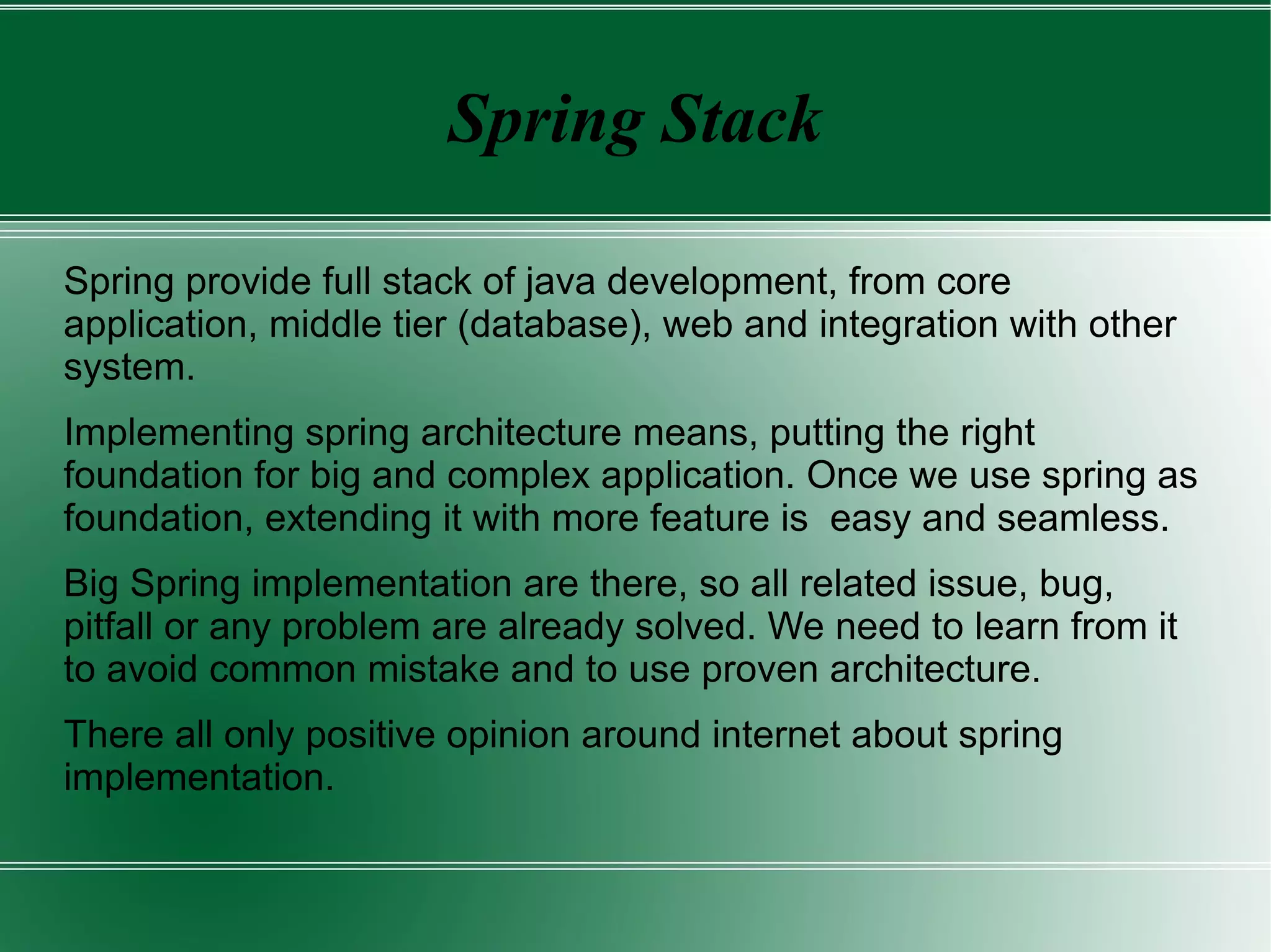 Spring Stack

Spring provide full stack of java development, from core
application, middle tier (database), web and integration with other
system.
Implementing spring architecture means, putting the right
foundation for big and complex application. Once we use spring as
foundation, extending it with more feature is easy and seamless.
Big Spring implementation are there, so all related issue, bug,
pitfall or any problem are already solved. We need to learn from it
to avoid common mistake and to use proven architecture.
There all only positive opinion around internet about spring
implementation.
 