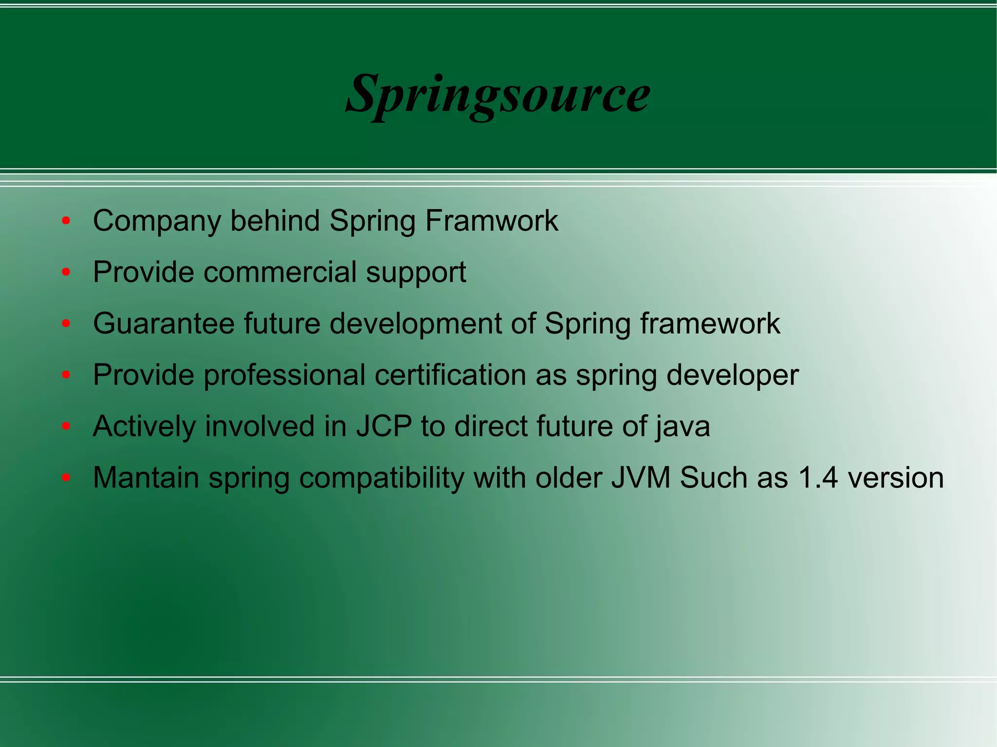 Springsource

●   Company behind Spring Framwork
●   Provide commercial support
●   Guarantee future development of Spring framework
●   Provide professional certification as spring developer
●   Actively involved in JCP to direct future of java
●   Mantain spring compatibility with older JVM Such as 1.4 version
 