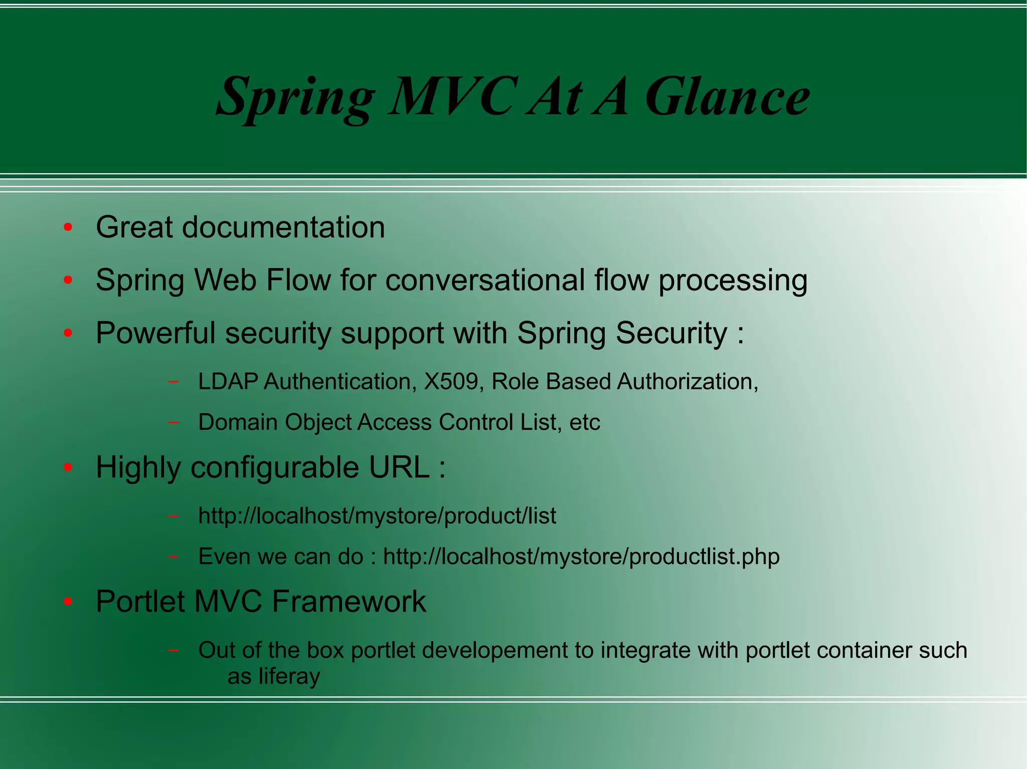 Spring MVC At A Glance

●   Great documentation
●   Spring Web Flow for conversational flow processing
●   Powerful security support with Spring Security :
         –   LDAP Authentication, X509, Role Based Authorization,
         –   Domain Object Access Control List, etc
●   Highly configurable URL :
         –   http://localhost/mystore/product/list
         –   Even we can do : http://localhost/mystore/productlist.php
●   Portlet MVC Framework
         –   Out of the box portlet developement to integrate with portlet container such
               as liferay
 