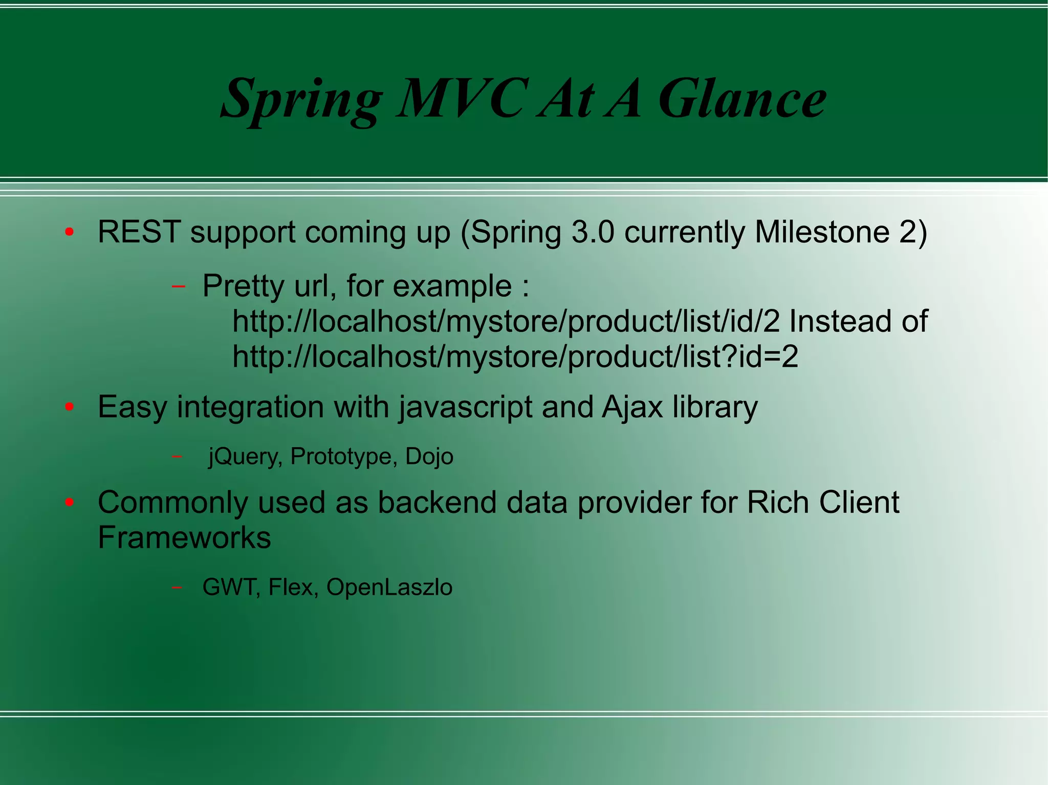 Spring MVC At A Glance

●   REST support coming up (Spring 3.0 currently Milestone 2)
         –   Pretty url, for example :
               http://localhost/mystore/product/list/id/2 Instead of
               http://localhost/mystore/product/list?id=2
●   Easy integration with javascript and Ajax library
         –   jQuery, Prototype, Dojo
●   Commonly used as backend data provider for Rich Client
    Frameworks
         –   GWT, Flex, OpenLaszlo
 