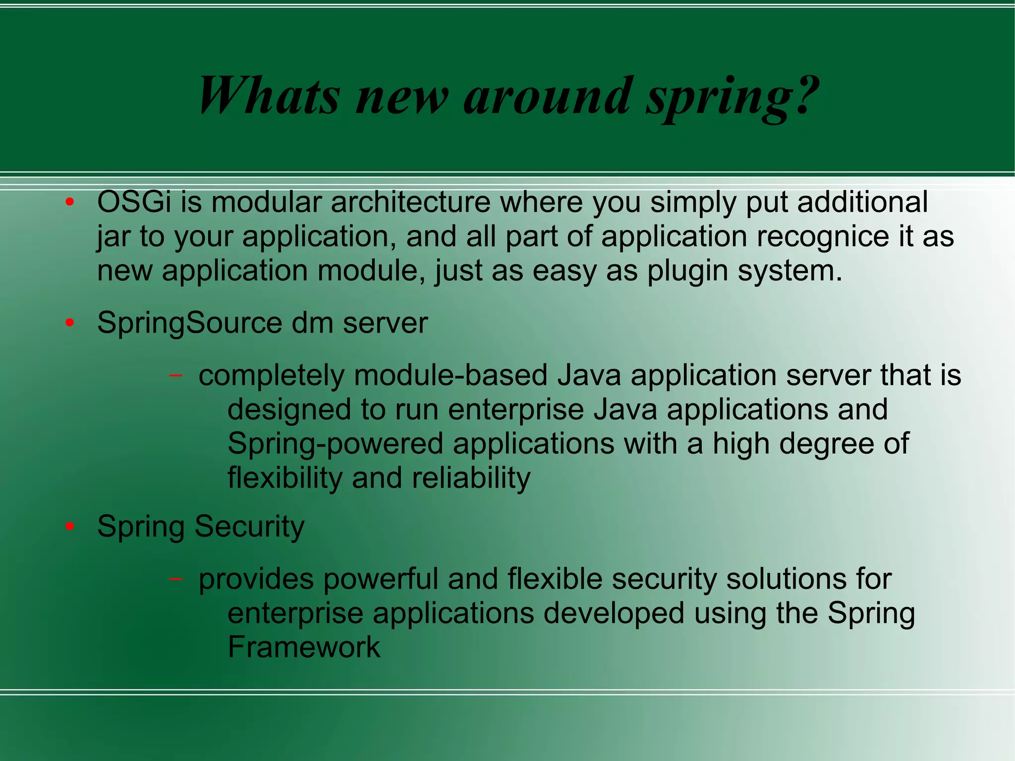 Whats new around spring?
●   OSGi is modular architecture where you simply put additional
    jar to your application, and all part of application recognice it as
    new application module, just as easy as plugin system.
●   SpringSource dm server
         –   completely module-based Java application server that is
               designed to run enterprise Java applications and
               Spring-powered applications with a high degree of
               flexibility and reliability
●   Spring Security
         –   provides powerful and flexible security solutions for
               enterprise applications developed using the Spring
               Framework
 