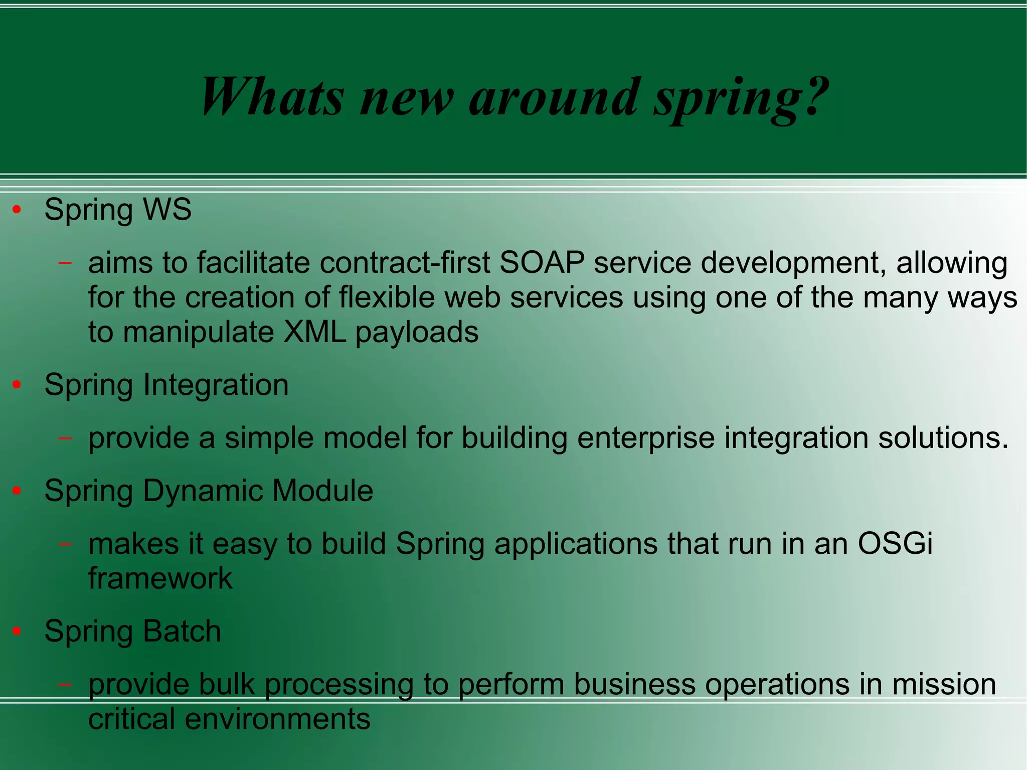 Whats new around spring?
●   Spring WS
     –   aims to facilitate contract-first SOAP service development, allowing
         for the creation of flexible web services using one of the many ways
         to manipulate XML payloads
●   Spring Integration
     –   provide a simple model for building enterprise integration solutions.
●   Spring Dynamic Module
     –   makes it easy to build Spring applications that run in an OSGi
         framework
●   Spring Batch
     –   provide bulk processing to perform business operations in mission
         critical environments
 