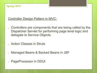 Spring MVC
Controller Design Pattern in MVC:
● Controllers are components that are being called by the
Dispatcher Servlet for performing page level logic and
delegate to Service Objects.
● Action Classes in Struts
● Managed Beans & Backed Beans in JSF
● PageProcessor in DDUI
 