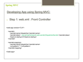 Spring MVC
Developing App using Spring MVC:
● Step 1: web.xml : Front Controller
<web-app version="2.4">
<servlet>
<servlet-name>dispatcher</servlet-name>
<servlet-class> org.springframework.web.servlet.DispatcherServlet </servlet-class>
<load-on-startup>2</load-on-startup>
</servlet>
<servlet-mapping>
<servlet-name>dispatcher</servlet-name>
<url-pattern>*.*</url-pattern>
</servlet-mapping>
</web-app>
 