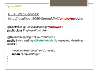 Spring MVC
REST Web Services:
http://localhost:8080/SpringMVC/employee/John
@Controller @RequestMapping("/employee")
public class EmployeeController {
@RequestMapping( value="/{name}“ )
public String getEmp(@PathVariable String name, ModelMap
model) {
model.addAttribute(“emp", name);
return “EmpListPage";
}
}
 