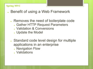 Spring MVC
● Benefit of using a Web Framework
● Removes the need of boilerplate code
● Gather HTTP Request Parameters
● Validation & Conversions
● Update the Model
● Standard code level design for multiple
applications in an enterprise
● Navigation Flow
● Validations
 