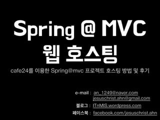 Spring @ MVC
웹 호스팅
e-mail : an_1249@naver.com
jesuschrist.ahn@gmail.com
블로그 : ITnMIS.wordpress.com
페이스북 : facebook.com/jesuschrist.ahn
cafe24를 이용한 Spring@mvc 프로젝트 호스팅 방법 및 후기
 
