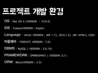 프로젝트 개발 환경
OS - Mac OS X (VERSION : 10.9.4)
!
IDE - Eclipse(VERSION : Kepler)
!
Language - JAVA( VERSION : JDK 1.7), JSTL(1.2), JSP, HTML5, CSS3
!
미들웨어 - TOMCAT( VERSION : 7.0)
!
DBMS - MySQL ( VERSION : 5.6.19)
!
FRAMEWORK : SPRING@MVC ( VERSION :3.1)
!
ORM : iBatis(VERSION : 2.3)
 