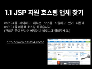 1.1 JSP 지원 호스팅 업체 찾기
http://www.cafe24.com/
cafe24를 제외하고 대부분 php를 지원하고 있기 때문에
cafe24를 이용해 호스팅 하겠습니다.
(괜찮은 곳이 있다면 메일이나 블로그에 알려주세요.)
 