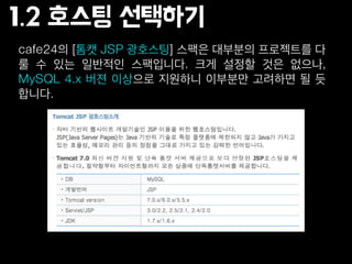 cafe24의 [톰캣 JSP 광호스팅] 스팩은 대부분의 프로젝트를 다
룰 수 있는 일반적인 스팩입니다. 크게 설정할 것은 없으나,
MySQL 4.x 버젼 이상으로 지원하니 이부분만 고려하면 될 듯
합니다.
1.2 호스팅 선택하기
 