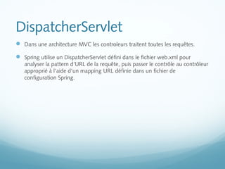 DispatcherServlet 
 Dans une architecture MVC les controleurs traitent toutes les requêtes. 
 Spring utilise un DispatcherServlet défini dans le fichier web.xml pour 
analyser la pattern d'URL de la requête, puis passer le contrôle au contrôleur 
approprié à l'aide d'un mapping URL définie dans un fichier de 
configuration Spring. 
 