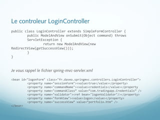 Le controleur LoginController 
public class LoginController extends SimpleFormController { 
public ModelAndView onSubmit(Object command) throws 
ServletException { 
return new ModelAndView(new 
RedirectView(getSuccessView())); 
} 
} 
Je vous rappel le fichier spring-mvc-servler.xml 
<bean id="logonForm" class="fr.daveo.springmvc.controllers.LoginController"> 
<property name="sessionForm"><value>true</value></property> 
<property name="commandName"><value>credentials</value></property 
<property name="commandClass” value=“com.tradingapp.Credentials” /> 
<property name="validator"><ref bean="logonValidator"/></property> 
<property name="formView"><value>logon</value></property> 
<property name="successView” value=“portfolio.htm” /> 
</bean> 
 