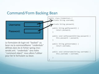 Command/Form Backing Bean 
Username: 
Password: 
Le formulaire de login est "backed" au 
bean via la commandName “credentials” 
définies dans les le fichier spring-mvc-servlet. 
xml. “credentials” sera notre 
“command object” nous allons l’utiliser 
pour lier le formulaire au bean. 
public class Credentials { 
private String username; 
private String password; 
public String getPassword() { 
return password; 
} 
public void setPassword(String password) { 
this.password = password; 
} 
public String getUsername() { 
return username; 
} 
public void setUsername(String username) { 
this.username = username; 
} 
} 
 