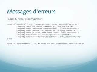 Messages d'erreurs 
Rappel du fichier de configuration: 
<bean id="logonForm" class="fr.daveo.springmvc.controllers.LoginController"> 
<property name="sessionForm"><value>true</value></property> 
<property name="commandName"><value>credentials</value></property 
<property name="commandClass” value=“com.tradingapp.Credentials” /> 
<property name="validator"><ref bean="logonValidator"/></property> 
<property name="formView"><value>logon</value></property> 
<property name="successView"><value>portfolio.htm</value></property> 
</bean> 
<bean id="loginValidator" class="fr.daveo.springmvc.controllers.LogonValidator"/> 
 