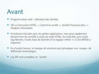 Avant 
 Programmation web : Utilisation des Servlets 
 JSP ou formulaire HTML -> Submit to servlet -> Servlet Processes data -> 
Outputs information 
 Fonctionne très bien pour les petites applications, mais peut rapidement 
devenir hors de contrôle à cause du code HTML, les scrip-lets, java script, 
tag-libraries, l'accès base de données et la logique métier => C’est difficile à 
organiser. 
 En d'autres termes, le manque de structure peut provoquer une «soupe» de 
différentes technologies. 
 Les JSP sont compilées en Servlet 
 