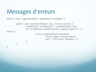Messages d'erreurs 
public class LogonValidator implements Validator { 
public void validate(Object obj, Errors errors) { 
Credentials credentials = (Credentials) obj; 
if (credentials.getPassword().equals("guest") == 
false) { 
errors.rejectValue("password", 
"error.login.invalid-pass”, 
null, "Incorrect Password."); 
} 
} 
} 
 