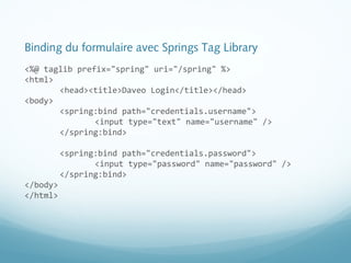 Binding du formulaire avec Springs Tag Library 
<%@ taglib prefix="spring" uri="/spring" %> 
<html> 
<head><title>Daveo Login</title></head> 
<body> 
<spring:bind path="credentials.username"> 
<input type="text" name="username" /> 
</spring:bind> 
<spring:bind path="credentials.password"> 
<input type="password" name="password" /> 
</spring:bind> 
</body> 
</html> 
 