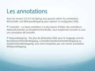 Les annotations 
Avec les version 2.5 et 3 de Spring vous pouvez utiliser les annotations 
@Controller and @RequestMapping pour replacer la configuation XML. 
Controller : La classe contrôleur n’a plus besoin d’héiter des contrôleurs 
AbstractController ou SimpleFormController, tout simplement annoter la avec 
une annotation @Controller. 
RequestMapping : Pas plus de déclaration XML pour le mappage comme 
BeanNameUrlHandlerMapping, ControllerClassNameHandlerMapping ou 
SimpleUrlHandlerMapping, tous sont remplacées par une norme annotation 
@RequestMapping. 
 