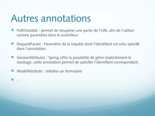 Autres annotations 
 PathVariable : permet de récupérer une partie de l'URL afin de l'utiliser 
comme paramètre dans le contrôleur 
 RequestParam : Paramètre de la requête dont l’identifiant est celui spécifié 
dans l’annotation. 
 SessionAttributes : Spring offre la possibilité de gérer implicitement le 
stockage, cette annotation permet de spécifier l’identifiant correspondant. 
 ModelAttribute : initialise un formulaire 
 … 
 