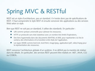Spring MVC & RESTful 
REST est un style d'architecture, pas un standard. Il n'existe donc pas de spécifications de 
REST. Il faut comprendre le style REST et ensuite concevoir des applications ou des services 
Web selon ce style. 
Bien que REST ne soit pas un standard, il utilise des standards. En particulier : 
 URI comme syntaxe universelle pour adresser les ressources, 
 HTTP un protocole sans état (stateless) avec un nombre très limité d'opérations, 
 Des liens hypermedia dans des documents (X)HTML et XML pour représenter à la fois le 
contenu des informations et la transition entre états de l'application, 
 Les types MIME comme text/xml, text/html, image/jpeg, application/pdf, video/mpeg pour 
la représentation des ressources. 
REST concerne l'architecture globale d'un système. Il ne définit pas la manière de réaliser 
dans les détails. En particulier, des services REST peuvent être réalisés en .NET, JAVA, CGI 
ou COBOL. 
 