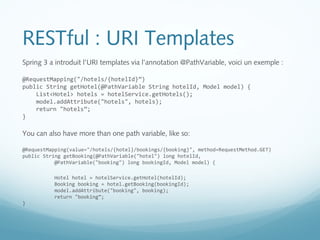 RESTful : URI Templates 
Spring 3 a introduit l’URI templates via l’annotation @PathVariable, voici un exemple : 
@RequestMapping("/hotels/{hotelId}”) 
public String getHotel(@PathVariable String hotelId, Model model) { 
List<Hotel> hotels = hotelService.getHotels(); 
model.addAttribute("hotels", hotels); 
return "hotels”; 
} 
You can also have more than one path variable, like so: 
@RequestMapping(value="/hotels/{hotel}/bookings/{booking}", method=RequestMethod.GET) 
public String getBooking(@PathVariable("hotel") long hotelId, 
@PathVariable("booking") long bookingId, Model model) { 
Hotel hotel = hotelService.getHotel(hotelId); 
Booking booking = hotel.getBooking(bookingId); 
model.addAttribute("booking", booking); 
return "booking”; 
} 
 