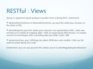 RESTful : Views 
Spring 3 a également ajouté quelques nouvelles Views à Spring MVC, notamment: 
AbstractAtomFeedView et AbstractRssFeedView, qui peut être utilisé pour renvoyer un 
flux Atom et RSS, 
MarshallingView peut être utilisée pour retourner une représentation XML. Cette view 
est basé sur le module de mapping objet / XML du projet Spring Web Services. Ce module 
concerne la technologies XML marshalling telles que JAXB, Castor, JiBX, 
JacksonJsonView, pour l’affichage des objets JSON dans votre modèle. Cette vue fait 
partie du projet Spring Java script 
Évidemment, tous ces vues pouvent être utilsées avec le ContentNegotiatingViewResolver! 
 