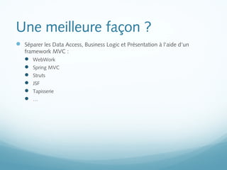 Une meilleure façon ? 
 Séparer les Data Access, Business Logic et Présentation à l'aide d'un 
framework MVC : 
 WebWork 
 Spring MVC 
 Struts 
 JSF 
 Tapisserie 
 … 
 