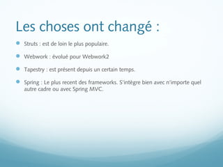Les choses ont changé : 
 Struts : est de loin le plus populaire. 
 Webwork : évolué pour Webwork2 
 Tapestry : est présent depuis un certain temps. 
 Spring : Le plus recent des frameworks. S'intègre bien avec n'importe quel 
autre cadre ou avec Spring MVC. 
 