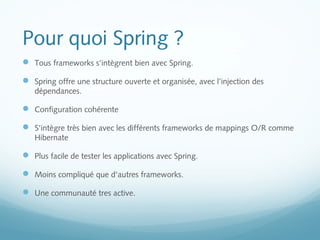 Pour quoi Spring ? 
 Tous frameworks s'intègrent bien avec Spring. 
 Spring offre une structure ouverte et organisée, avec l’injection des 
dépendances. 
 Configuration cohérente 
 S'intègre très bien avec les différents frameworks de mappings O/R comme 
Hibernate 
 Plus facile de tester les applications avec Spring. 
 Moins compliqué que d'autres frameworks. 
 Une communauté tres active. 
 