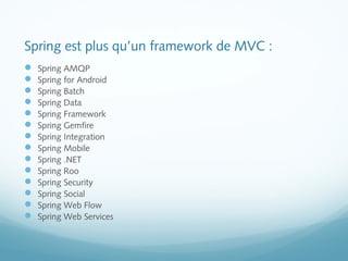 Spring est plus qu’un framework de MVC : 
 Spring AMQP 
 Spring for Android 
 Spring Batch 
 Spring Data 
 Spring Framework 
 Spring Gemfire 
 Spring Integration 
 Spring Mobile 
 Spring .NET 
 Spring Roo 
 Spring Security 
 Spring Social 
 Spring Web Flow 
 Spring Web Services 
 