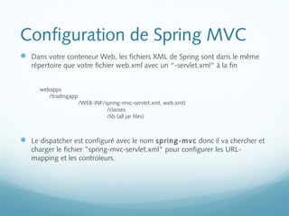 Configuration de Spring MVC 
 Dans votre conteneur Web, les fichiers XML de Spring sont dans le même 
répertoire que votre fichier web.xml avec un “-servlet.xml" à la fin 
webapps 
/tradingapp 
/WEB-INF/spring-mvc-servlet.xml, web.xml) 
/classes 
/lib (all jar files) 
 Le dispatcher est configuré avec le nom spring-mvc donc il va chercher et 
charger le fichier ”spring-mvc-servlet.xml" pour configurer les URL-mapping 
et les controleurs. 
 