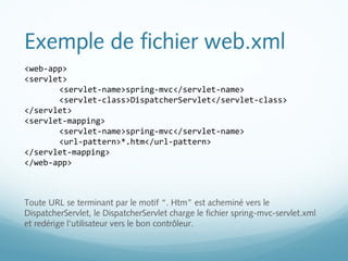 Exemple de fichier web.xml 
<web-app> 
<servlet> 
<servlet-name>spring-mvc</servlet-name> 
<servlet-class>DispatcherServlet</servlet-class> 
</servlet> 
<servlet-mapping> 
<servlet-name>spring-mvc</servlet-name> 
<url-pattern>*.htm</url-pattern> 
</servlet-mapping> 
</web-app> 
Toute URL se terminant par le motif “. Htm” est acheminé vers le 
DispatcherServlet, le DispatcherServlet charge le fichier spring-mvc-servlet.xml 
et redérige l'utilisateur vers le bon contrôleur. 
 