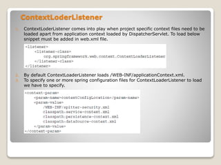 ContextLoderListener
1. ContextLoderListener comes into play when project specific context files need to be
loaded apart from application context loaded by DispatcherServlet. To load below
snippet must be added in web.xml file.
2. By default ContextLoaderListener loads /WEB-INF/applicationContext.xml.
3. To specify one or more spring configuration files for ContextLoaderListener to load
we have to specify.
 