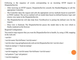 Following is the sequence of events corresponding to an incoming HTTP request to
DispatcherServlet.
 After receiving an HTTP request, DispatcherServlet consults the HandlerMapping to call the
appropriate Controller.
 The Controller takes the request and calls the appropriate service methods based on used GET
or POST method. The service method will set model data based on defined business logic and
returns view name to the DispatcherServlet.
 The DispatcherServlet will take help from ViewResolver to pickup the defined view for the
request.
 Once view is finalized, The DispatcherServlet passes the model data to the view which is
finally rendered on the browser.
Required Configuration:
You need to map requests that you want the DispatcherServlet to handle, by using a URL mapping
in the web.xml.
<servlet>
<servlet-name>ServletName</servlet-name>
<servlet-class>org.springframework.web.servlet.DispatcherServlet</servlet-class>
<load-on-startup>1</load-on-startup>
</servlet>
<servlet-mapping><servlet-name>ServletName</servlet-name>
<url-pattern>*.jsp</url-pattern>
</servlet-mapping>
 
