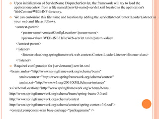  Upon initialization of ServletName DispatcherServlet, the framework will try to load the
applicationcontext from a file named [servlet-name]-servlet.xml located in the application's
WebContent/WEB-INF directory.
 We can customize this file name and location by adding the servletlistenerContextLoaderListener in
your web.xml file as follows.
<context-param>
<param-name>contextConfigLocation</param-name>
<param-value>/WEB-INF/HelloWeb-servlet.xml</param-value>
</context-param>
<listener>
<listener-class>org.springframework.web.context.ContextLoaderListener</listener-class>
</listener>
 Required configuration for [servletname]-servlet.xml
<beans xmlns="http://www.springframework.org/schema/beans"
xmlns:context="http://www.springframework.org/schema/context"
xmlns:xsi="http://www.w3.org/2001/XMLSchema-instance"
xsi:schemaLocation="http://www.springframework.org/schema/beans
http://www.springframework.org/schema/beans/spring-beans-3.0.xsd
http://www.springframework.org/schema/context
http://www.springframework.org/schema/context/spring-context-3.0.xsd">
<context:component-scan base-package=“packagename" />
 