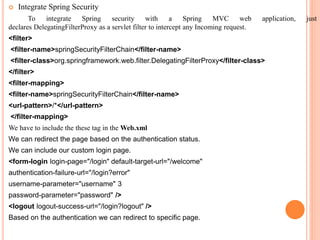  Integrate Spring Security
To integrate Spring security with a Spring MVC web application, just
declares DelegatingFilterProxy as a servlet filter to intercept any Incoming request.
<filter>
<filter-name>springSecurityFilterChain</filter-name>
<filter-class>org.springframework.web.filter.DelegatingFilterProxy</filter-class>
</filter>
<filter-mapping>
<filter-name>springSecurityFilterChain</filter-name>
<url-pattern>/*</url-pattern>
</filter-mapping>
We have to include the these tag in the Web.xml
We can redirect the page based on the authentication status.
We can include our custom login page.
<form-login login-page="/login" default-target-url="/welcome"
authentication-failure-url="/login?error"
username-parameter="username" 3
password-parameter="password" />
<logout logout-success-url="/login?logout" />
Based on the authentication we can redirect to specific page.
 