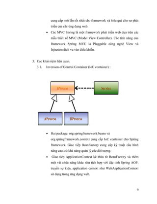9
cung cấp một lần tốt nhất cho framework và hiệu quả cho sự phát
triển của các ứng dụng web.
 Các MVC Spring là một framework phát triển web dựa trên các
mẫu thiết kế MVC (Model View Controller). Các tính năng của
framework Spring MVC là Pluggable công nghệ View và
Injection dịch vụ vào điều khiển.
3. Các khái niệm liên quan.
3.1. Inversion of Control Container (IoC container) :
 Hai package: org.springframework.beans và
org.springframework.context cung cấp IoC container cho Spring
framework. Giao tiếp BeanFactory cung cấp kỹ thuật cấu hình
nâng cao, có khả năng quản lý các đối tượng.
 Giao tiếp ApplicationContext kế thừa từ BeanFactory và thêm
một vài chức năng khác như tích hợp với đặc tính Spring AOP,
truyền sự kiện, application context như WebApplicationContext
sử dụng trong ứng dụng web.
 