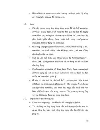 10
 Hiệu chỉnh các components của chương trình và quản lý vòng
đời (lifecycle) của các đối tượng Java.
3.2. Bean :
 Các đối tượng trong ứng dụng được quản lý bởi IoC container
được gọi là các bean. Một bean thì đơn giản là một đối tượng
được khởi tạo, phân phát và được quản lý bởi IoC container. Sự
phụ thuộc giữa chúng được phản ánh trong configuration
metadata được sử dụng bởi container.
 Giao tiếp org.springframework.beans.factory.BeanFactory là IoC
container chịu trách nhiệm chứa, khởi tạo, quản lý và móc nối sự
phụ thuộc giữa các bean.
 Một cài đặt (kế thừa) của BeanFactory là XmlBeanFactory -
nhận XML configuration metadata và sử dụng nó để cấu hình
cho ứng dụng.
 Configuration metadata có định dạng XML (hoặc properties),
được sử dụng để viết các bean definitions cho các bean mà bạn
muốn IoC container quản lý.
 Ở mức cơ bản nhất thì cấu hình IoC container phải chứa ít nhất
một bean mà container đó phải quản lý. Khi sử dụng XML-based
configuration metadata, các bean này được cấu hình như một
hoặc nhiều element bên trong element. Các bean này tương ứng
với các đối tượng được tạo trong ứng dụng.
3.3. Dependency Injection (DI) :
 Kiểm soát ứng dụng, Liên kết các đối tượng lại với nhau.
 Tất cả thông tin ứng dụng được cấu hình trong một file xml do
dó dễ dàng thay đổi , mở rộng ứng dụng như là một kiến trúc
plug-in.
 