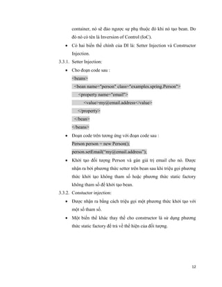 12
container, nó sẽ đảo ngược sự phụ thuộc đó khi nó tạo bean. Do
đó nó có tên là Inversion of Control (IoC).
 Có hai biến thể chính của DI là: Setter Injection và Constructor
Injection.
3.3.1. Setter Injection:
 Cho đoạn code sau :
<beans>
<bean name="person" class="examples.spring.Person">
<property name="email">
<value>my@email.address</value>
</property>
</bean>
</beans>
 Đoạn code trên tương ứng với đoạn code sau :
Person person = new Person();
person.setEmail(“my@email.address”);
 Khởi tạo đối tượng Person và gán giá trị email cho nó. Được
nhận ra bởi phương thức setter trên bean sau khi triệu gọi phương
thức khởi tạo không tham số hoặc phương thức static factory
không tham số để khởi tạo bean.
3.3.2. Constuctor injection:
 Được nhận ra bằng cách triệu gọi một phương thức khởi tạo với
một số tham số.
 Một biến thể khác thay thế cho constructor là sử dụng phương
thức static factory để trả về thể hiện của đối tượng.
 