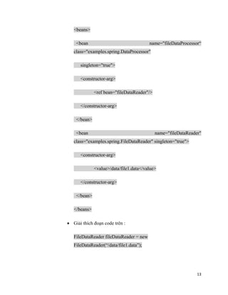 13
<beans>
<bean name="fileDataProcessor“
class="examples.spring.DataProcessor"
singleton="true">
<constructor-arg>
<ref bean="fileDataReader"/>
</constructor-arg>
</bean>
<bean name="fileDataReader"
class="examples.spring.FileDataReader" singleton="true">
<constructor-arg>
<value>/data/file1.data</value>
</constructor-arg>
</bean>
</beans>
 Giải thích đoạn code trên :
FileDataReader fileDataReader = new
FileDataReader(“/data/file1.data”);
 