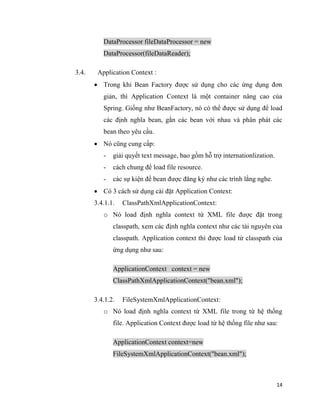 14
DataProcessor fileDataProcessor = new
DataProcessor(fileDataReader);
3.4. Application Context :
 Trong khi Bean Factory được sử dụng cho các ứng dụng đơn
giản, thì Application Context là một container nâng cao của
Spring. Giống như BeanFactory, nó có thể được sử dụng để load
các định nghĩa bean, gắn các bean với nhau và phân phát các
bean theo yêu cầu.
 Nó cũng cung cấp:
- giải quyết text message, bao gồm hỗ trợ internationlization.
- cách chung để load file resource.
- các sự kiện để bean được đăng ký như các trình lắng nghe.
 Có 3 cách sử dụng cài đặt Application Context:
3.4.1.1. ClassPathXmlApplicationContext:
o Nó load định nghĩa context từ XML file được đặt trong
classpath, xem các định nghĩa context như các tài nguyên của
classpath. Application context thì được load từ classpath của
ứng dụng như sau:
ApplicationContext context = new
ClassPathXmlApplicationContext("bean.xml");
3.4.1.2. FileSystemXmlApplicationContext:
o Nó load định nghĩa context từ XML file trong từ hệ thống
file. Application Context được load từ hệ thống file như sau:
ApplicationContext context=new
FileSystemXmlApplicationContext("bean.xml");
 
