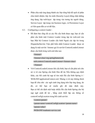 18
 Phân chia một ứng dụng thành các lớp riêng biệt để sạch sẽ phân
chia trách nhiệm. lớp An ninh (Security Layer) đóng chặt những
ứng dụng, lớp web-layer tập trung vào tương tác người dùng,
Service Layer tập trung vào business logic, và Persistence Layer
có liên quan đến cơ sở dữ liệu.
4.3. Configuring a context loader :
 Để đảm bảo rằng tất cả các file cấu hình được nạp, bạn sẽ cần
phải cấu hình một Context Loader trong tập tin web.xml của
bạn. Một bộ Context Loader cấu hình Ngoài các tập tin trong
DispatcherServlet. Việc phổ biến nhất Context Loader được sử
dụng là một servlet listener gọi là servlet ContextLoaderListener
được cấu hình trong web.xml như sau:
<listener>
<listener-class>org.springframework.
web.context.ContextLoaderListener</listener-class>
</listener>
 Với ContextLoaderListener khi cấu hình, bạn sẽ cần phải nói cho
nó vị trí của Spring cấu hình files để tải. Nếu không quy định
khác, các bối cảnh bộ nạp sẽ tìm một file cấu hình Spring ở /
WEB-INF/applicationContext.xml. Nhưng vị trí này không thích
hợp để chia nhỏ các ngữ cảnh ứng dụng trên lớp ứng dụng, do
đó, có thể bạn sẽ muốn ghi đè mặc định này.
Bạn có thể chỉ định một hoặc nhiều file cấu hình Spring cho bộ
nạp ngữ cảnh để tải , bằng cách thiết lập các thông số
contextConfigLocation trong bối cảnh servlet:
<context-param>
<param-name>contextConfigLocation</param-name>
<param-value>
/WEB-INF/roadrantz-service.xml
 