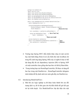 20
 Trường hợp Spring MVC điều khiển khác nhau từ một servlet
hay một hành động Struts là nó cấu hình như một JavaBean chỉ
trong bối cảnh ứng dụng Spring. Điều này có nghĩa là bạn có thể
tận dụng đầy đủ các dependency injection (DI) và Spring AOP
với một controller class giống như bạn làm với bất kỳ Bean khác.
 Trong trường hợp của HomePageController, DI được sử dụng để
bao bọc trong một RantService . HomePageController delegates
trách nhiệm để lấy danh sách các rants gần đây các RantService.
4.5. Introducing ModelAndView :
 Một khi các logic nghiệp vụ đã được hoàn thành bởi các đối
tượng dịch vụ, đó là thời gian cho bộ điều khiển để gửi kết quả
trở lại trình duyệt. Các ModelAndView lớp đại diện cho một
 