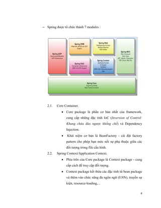 4
 Spring được tổ chức thành 7 modules :
2.1. Core Container.
 Core package là phần cơ bản nhất của framework,
cung cấp những đặc tính IoC (Inversion of Control:
Khung chứa đảo ngược khống chế) và Dependency
Injection.
 Khái niệm cơ bản là BeanFactory - cài đặt factory
pattern cho phép bạn móc nối sự phụ thuộc giữa các
đối tượng trong file cấu hình.
2.2. Spring Context/Application Context.
 Phía trên của Core package là Context package - cung
cấp cách để truy cập đối tượng.
 Context package kết thừa các đặc tính từ bean package
và thêm vào chức năng đa ngôn ngữ (I18N), truyền sự
kiện, resource-loading,...
 