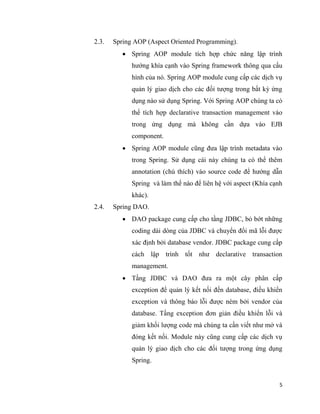 5
2.3. Spring AOP (Aspect Oriented Programming).
 Spring AOP module tích hợp chức năng lập trình
hướng khía cạnh vào Spring framework thông qua cấu
hình của nó. Spring AOP module cung cấp các dịch vụ
quản lý giao dịch cho các đối tượng trong bất kỳ ứng
dụng nào sử dụng Spring. Với Spring AOP chúng ta có
thể tích hợp declarative transaction management vào
trong ứng dụng mà không cần dựa vào EJB
component.
 Spring AOP module cũng đưa lập trình metadata vào
trong Spring. Sử dụng cái này chúng ta có thể thêm
annotation (chú thích) vào source code để hướng dẫn
Spring và làm thế nào để liên hệ với aspect (Khía cạnh
khác).
2.4. Spring DAO.
 DAO package cung cấp cho tầng JDBC, bỏ bớt những
coding dài dòng của JDBC và chuyển đổi mã lỗi được
xác định bởi database vendor. JDBC package cung cấp
cách lập trình tốt như declarative transaction
management.
 Tầng JDBC và DAO đưa ra một cây phân cấp
exception để quản lý kết nối đến database, điều khiển
exception và thông báo lỗi được ném bởi vendor của
database. Tầng exception đơn giản điều khiển lỗi và
giảm khối lượng code mà chúng ta cần viết như mở và
đóng kết nối. Module này cũng cung cấp các dịch vụ
quản lý giao dịch cho các đối tượng trong ứng dụng
Spring.
 