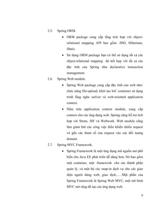 6
2.5. Spring ORM.
 ORM package cung cấp tầng tích hợp với object-
relational mapping API bao gồm: JDO, Hibernate,
iBatis.
 Sử dụng ORM package bạn có thể sử dụng tất cả các
object-relational mapping đó kết hợp với tất cả các
đặc tính của Spring như declarative transaction
management.
2.6. Spring Web module.
 Spring Web package cung cấp đặc tính của web như:
chức năng file-upload, khởi tạo IoC container sử dụng
trình lắng nghe serlvet và web-oriented application
context.
 Nằm trên application context module, cung cấp
context cho các ứng dụng web. Spring cũng hỗ trợ tích
hợp với Struts, JSF và Webwork. Web module cũng
làm giảm bớt các công việc điều khiển nhiều request
và gắn các tham số của request vào các đối tượng
domain.
2.7. Spring MVC Framework.
 Spring Framework là một ứng dụng mã nguồn mở phổ
biến cho Java EE phát triển dễ dàng hơn. Nó bao gồm
một container, một framework cho các thành phần
quản lý, và một bộ các snap-in dịch vụ cho các giao
diện người dùng web, giao dịch,…. Một phần của
Spring Framework là Spring Web MVC, một mô hình
MVC mở rộng để tạo các ứng dụng web.
 