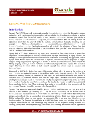 http://java.garnaik.com
Version – 1.0



SPRING Web MVC 2.0 framework

Introduction
Spring's Web MVC framework is designed around a DispatcherServlet that dispatches requests
to handlers, with configurable handler mappings, view resolution, locale and theme resolution as well as
support for upload files. The default handler is a very simple Controller interface, just offering a
ModelAndView handleRequest(request,response) method. This can already be used for
application controllers, but you will prefer the included implementation hierarchy, consisting of, for
example           AbstractController,                 AbstractCommandController                     and
SimpleFormController. Application controllers will typically be subclasses of those. Note that
you can choose an appropriate base class: if you don't have a form, you don't need a form controller.
This is a major difference to Struts.
Spring Web MVC allows you to use any object as a command or form object - there is no need to
implement a framework-specific interface or base class. Spring's data binding is highly flexible: for
example, it treats type mismatches as validation errors that can be evaluated by the application, not as
system errors. All this means that you don't need to duplicate your business objects' properties as simple,
untyped strings in your form objects just to be able to handle invalid submissions, or to convert the
Strings properly. Instead, it is often preferable to bind directly to your business objects. This is another
major difference to Struts which is built around required base classes such as Action and
ActionForm.
Compared to WebWork, Spring has more differentiated object roles. It supports the notion of a
Controller, an optional command or form object, and a model that gets passed to the view. The
model will normally include the command or form object but also arbitrary reference data; instead, a
WebWork Action combines all those roles into one single object. WebWork does allow you to use
existing business objects as part of your form, but only by making them bean properties of the respective
Action class. Finally, the same Action instance that handles the request is used for evaluation and
form population in the view. Thus, reference data needs to be modeled as bean properties of the
Action too. These are (arguably) too many roles for one object.
Spring's view resolution is extremely flexible. A Controller implementation can even write a view
directly to the response (by returning null for the ModelAndView). In the normal case, a
ModelAndView instance consists of a view name and a model Map, which contains bean names and
corresponding objects (like a command or form, containing reference data). View name resolution is
highly configurable, either via bean names, via a properties file, or via your own ViewResolver
implementation. The fact that the model (the M in MVC) is based on the Map interface allows for the
complete abstraction of the view technology. Any renderer can be integrated directly, whether JSP,
Velocity, or any other rendering technology. The model Map is simply transformed into an appropriate


                                Power By:www.garnaik.com
 