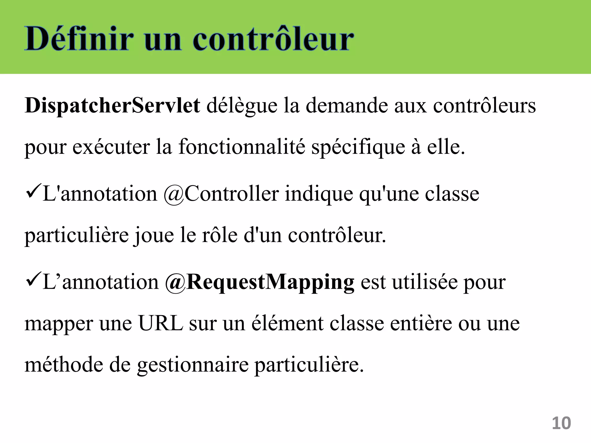 DispatcherServlet délègue la demande aux contrôleurs
pour exécuter la fonctionnalité spécifique à elle.
L'annotation @Controller indique qu'une classe
particulière joue le rôle d'un contrôleur.
L’annotation @RequestMapping est utilisée pour
mapper une URL sur un élément classe entière ou une
méthode de gestionnaire particulière.
10
 
