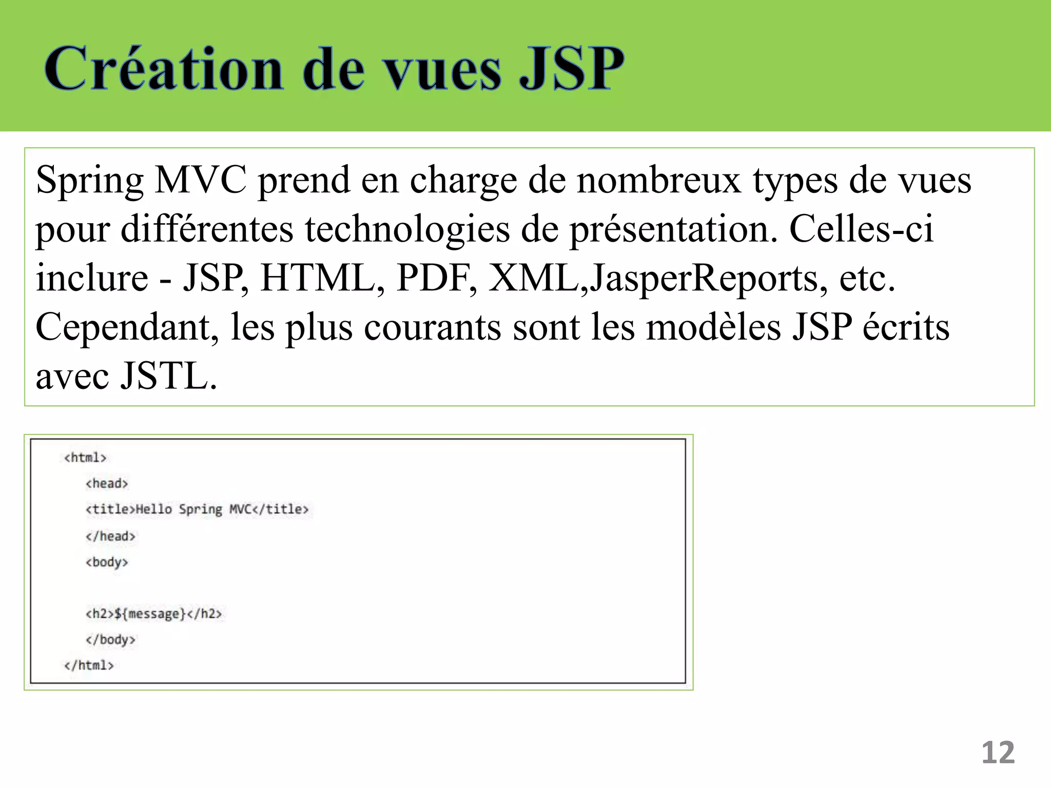 12
Spring MVC prend en charge de nombreux types de vues
pour différentes technologies de présentation. Celles-ci
inclure - JSP, HTML, PDF, XML,JasperReports, etc.
Cependant, les plus courants sont les modèles JSP écrits
avec JSTL.
 