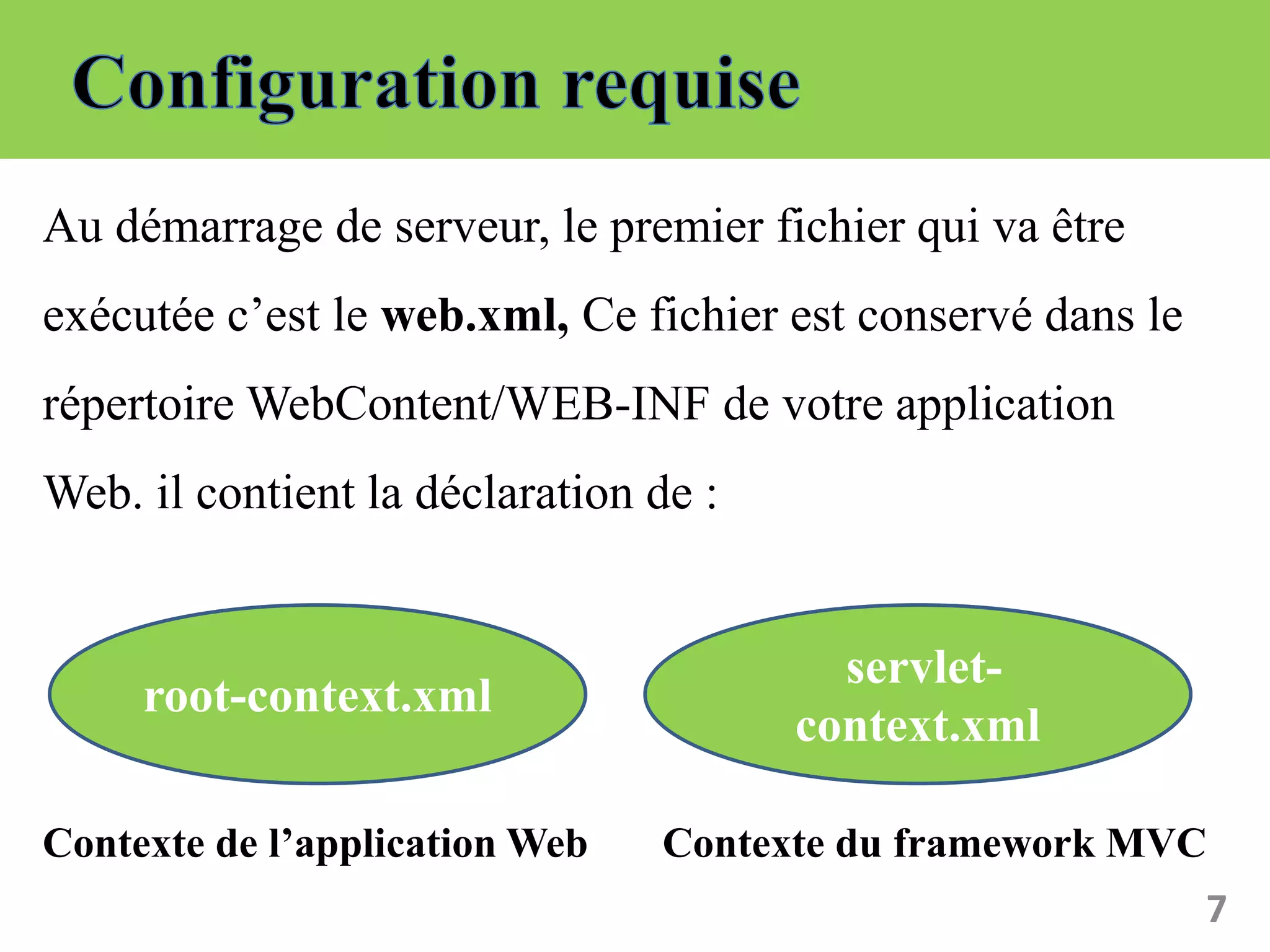 Au démarrage de serveur, le premier fichier qui va être
exécutée c’est le web.xml, Ce fichier est conservé dans le
répertoire WebContent/WEB-INF de votre application
Web. il contient la déclaration de :
Contexte de l’application Web Contexte du framework MVC
7
root-context.xml
servlet-
context.xml
 